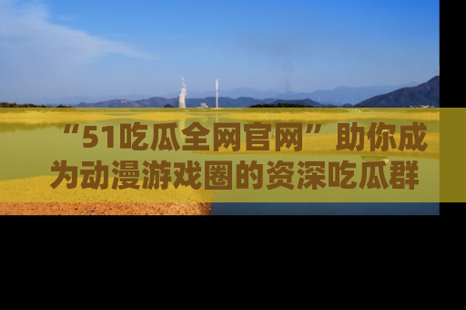 “51吃瓜全网官网”助你成为动漫游戏圈的资深吃瓜群众！