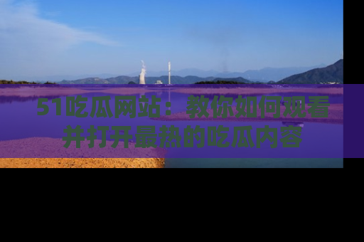 51吃瓜网站：教你如何观看并打开最热的吃瓜内容