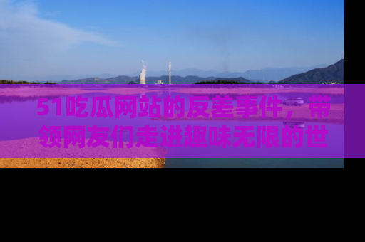 51吃瓜网站的反差事件，带领网友们走进趣味无限的世界