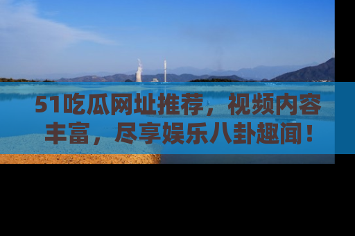51吃瓜网址推荐,视频内容丰富,尽享娱乐八卦趣闻!