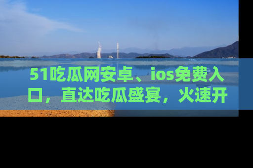 51吃瓜网安卓、ios免费入口，直达吃瓜盛宴，火速开启线上体验！