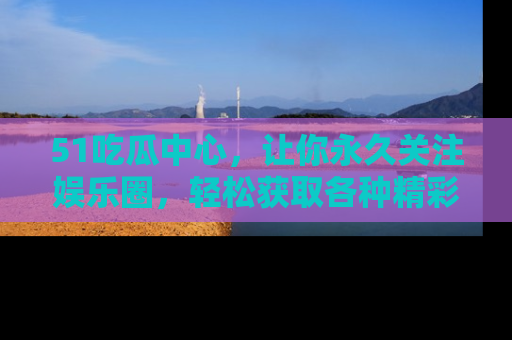51吃瓜中心,让你永久关注娱乐圈,轻松获取各种精彩的吃瓜信息!