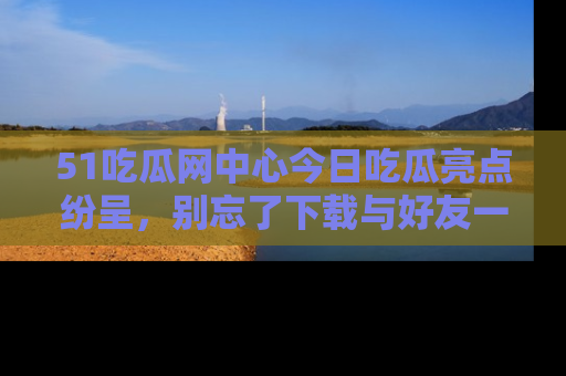 51吃瓜网中心今日吃瓜亮点纷呈,别忘了下载与好友一同分享!