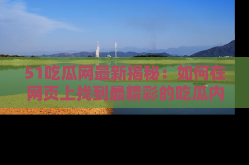 51吃瓜网最新揭秘:如何在网页上找到最精彩的吃瓜内容