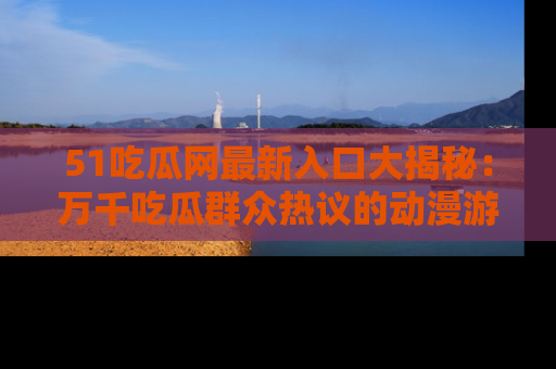 51吃瓜网最新入口大揭秘:万千吃瓜群众热议的动漫游戏事件