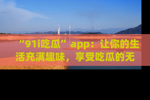 “91i吃瓜”app：让你的生活充满趣味，享受吃瓜的无限乐趣！