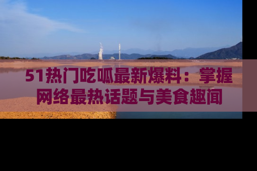 51热门吃呱最新爆料:掌握网络最热话题与美食趣闻