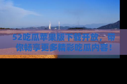 52吃瓜苹果版下载开放,带你畅享更多精彩吃瓜内容!