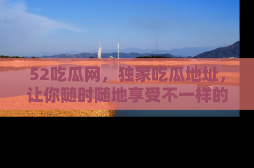 52吃瓜网，独家吃瓜地址，让你随时随地享受不一样的观看体验！