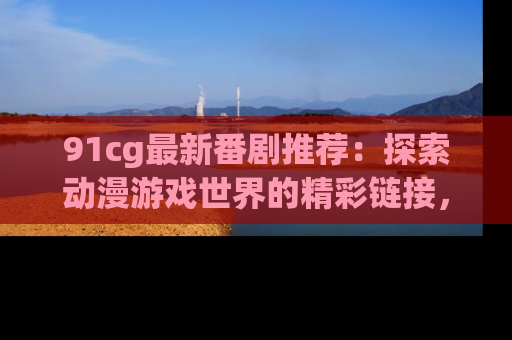 91cg最新番剧推荐：探索动漫游戏世界的精彩链接，尽在此处！