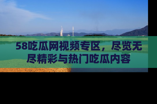 58吃瓜网视频专区，尽览无尽精彩与热门吃瓜内容