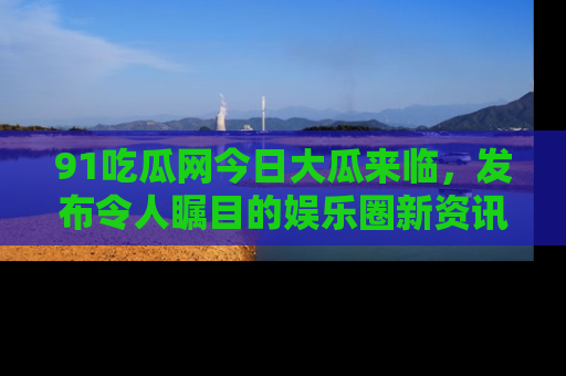 91吃瓜网今日大瓜来临,发布令人瞩目的娱乐圈新资讯!