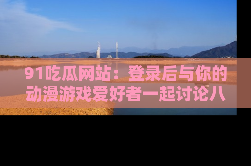 91吃瓜网站:登录后与你的动漫游戏爱好者一起讨论八卦!