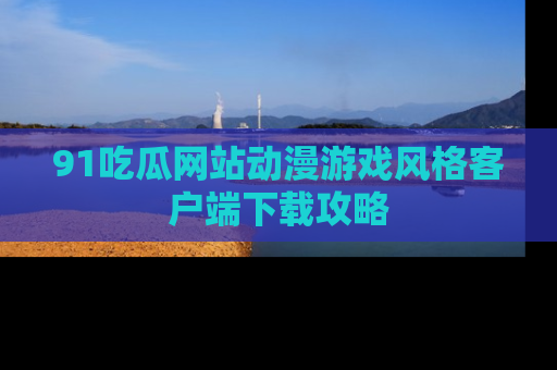 91吃瓜网站动漫游戏风格客户端下载攻略