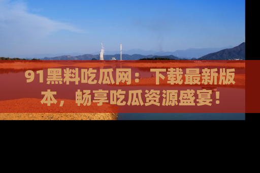 91黑料吃瓜网:下载最新版本,畅享吃瓜资源盛宴!