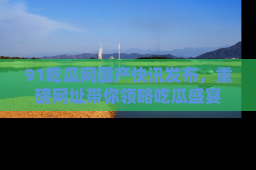 91吃瓜网国产快讯发布,重磅网址带你领略吃瓜盛宴