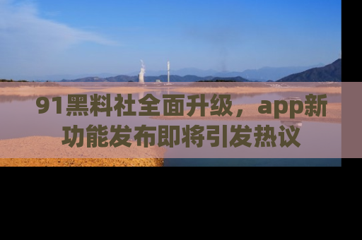91黑料社全面升级,app新功能发布即将引发热议