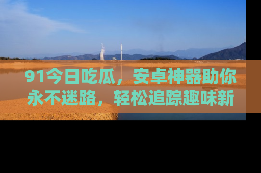 91今日吃瓜,安卓神器助你永不迷路,轻松追踪趣味新闻!
