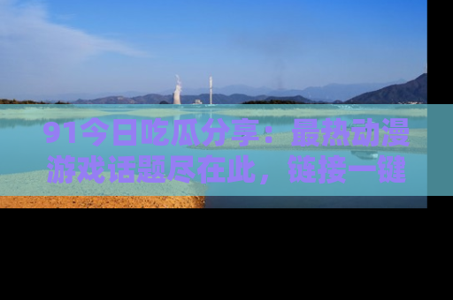 91今日吃瓜分享:最热动漫游戏话题尽在此,链接一键畅游!