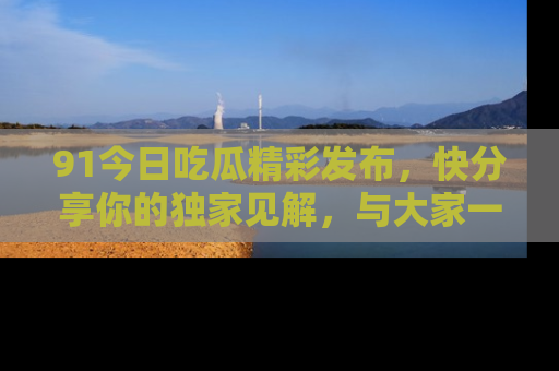 91今日吃瓜精彩发布,快分享你的独家见解,与大家一起讨论吧!