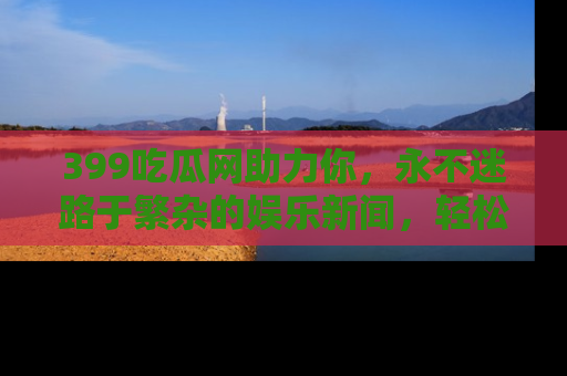 399吃瓜网助力你,永不迷路于繁杂的娱乐新闻,轻松追踪热点!