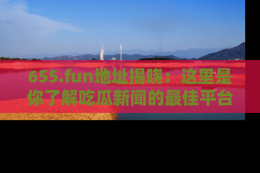 655.fun地址揭晓：这里是你了解吃瓜新闻的最佳平台，快来探索吧！