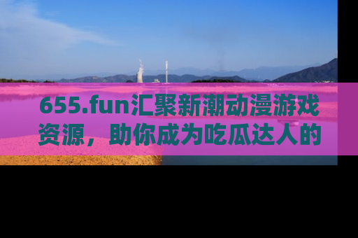 655.fun汇聚新潮动漫游戏资源，助你成为吃瓜达人的必备平台！