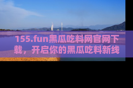 155.fun黑瓜吃料网官网下载,开启你的黑瓜吃料新线路,轻松找到入口!