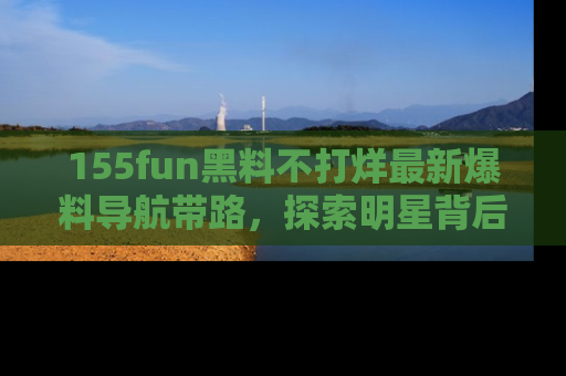 155fun黑料不打烊最新爆料导航带路，探索明星背后的秘密