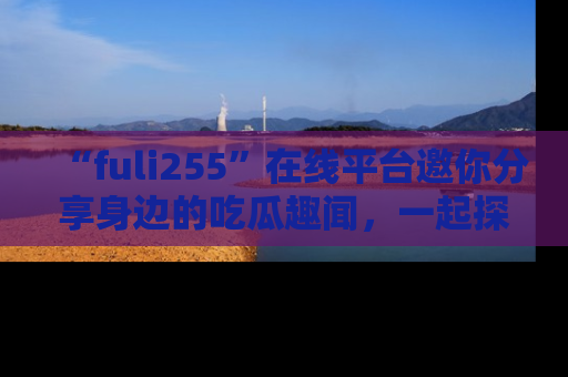 “fuli255”在线平台邀你分享身边的吃瓜趣闻，一起探索生活的小秘密！
