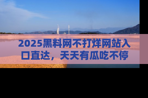 2025黑料网不打烊网站入口直达,天天有瓜吃不停