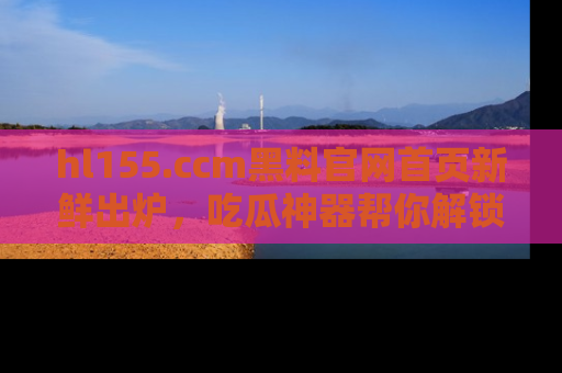 hl155.ccm黑料官网首页新鲜出炉,吃瓜神器帮你解锁那些鲜为人知的内幕!