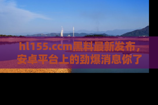 hl155.ccm黑料最新发布,安卓平台上的劲爆消息你了解了吗?