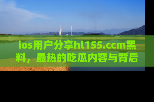 ios用户分享hl155.ccm黑料,最热的吃瓜内容与背后的真实事件!