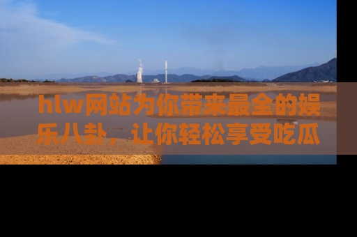 hlw网站为你带来最全的娱乐八卦,让你轻松享受吃瓜时光