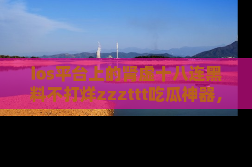 ios平台上的肾虚十八连黑料不打烊zzzttt吃瓜神器,你绝对不能错过