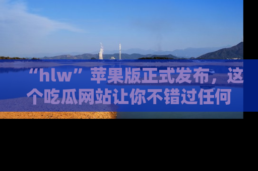 “hlw”苹果版正式发布，这个吃瓜网站让你不错过任何热议话题！
