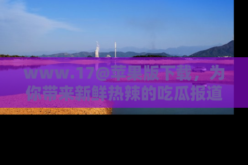 www.17@苹果版下载,为你带来新鲜热辣的吃瓜报道,尽情享受!