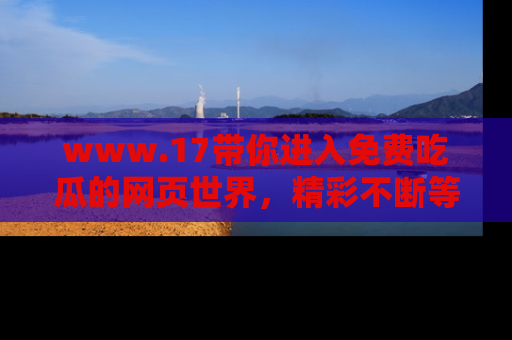 www.17带你进入免费吃瓜的网页世界,精彩不断等着你!