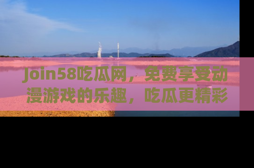 Join58吃瓜网,免费享受动漫游戏的乐趣,吃瓜更精彩!
