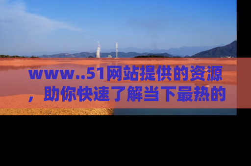 www..51网站提供的资源,助你快速了解当下最热的娱乐八卦