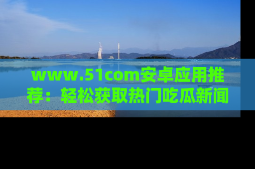 www.51com安卓应用推荐:轻松获取热门吃瓜新闻的秘诀