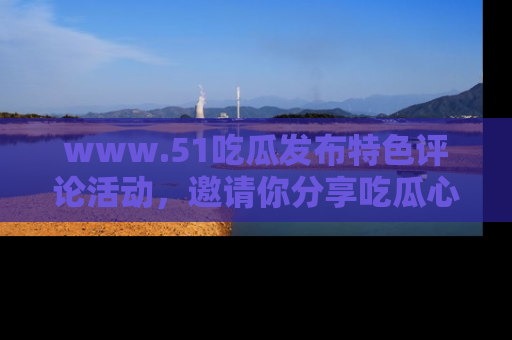 www.51吃瓜发布特色评论活动,邀请你分享吃瓜心得与看法!
