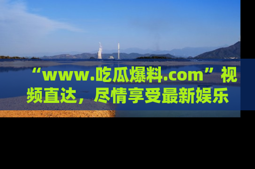 “www.吃瓜爆料.com”视频直达，尽情享受最新娱乐圈的吃瓜盛宴！