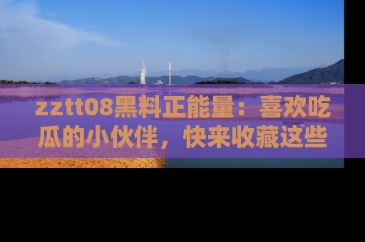 zztt08黑料正能量:喜欢吃瓜的小伙伴,快来收藏这些优质资源!