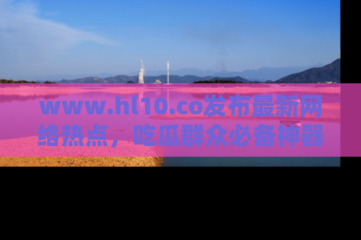 www.hl10.co发布最新网络热点,吃瓜群众必备神器