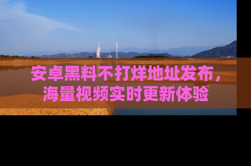 安卓黑料不打烊地址发布,海量视频实时更新体验