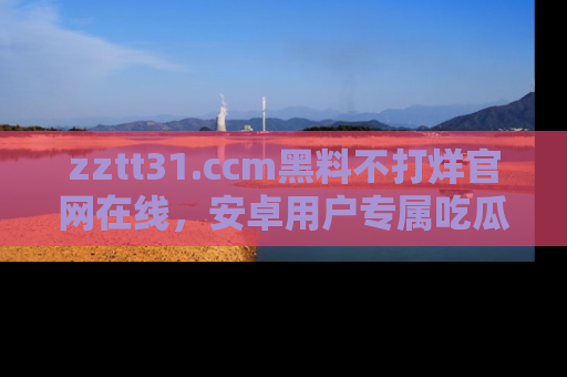 zztt31.ccm黑料不打烊官网在线,安卓用户专属吃瓜神器大揭秘