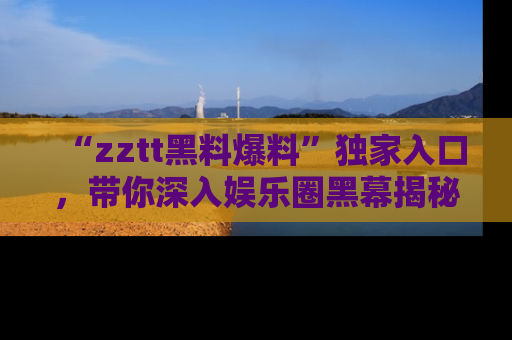 “zztt黑料爆料”独家入口，带你深入娱乐圈黑幕揭秘