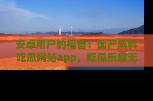安卓用户的福音:国产黑料吃瓜网站app,吃瓜乐趣无穷尽!
